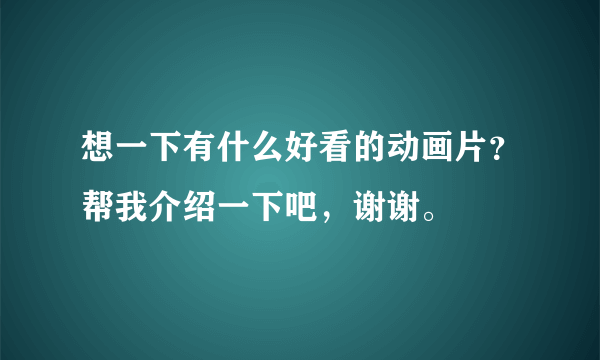 想一下有什么好看的动画片？帮我介绍一下吧，谢谢。