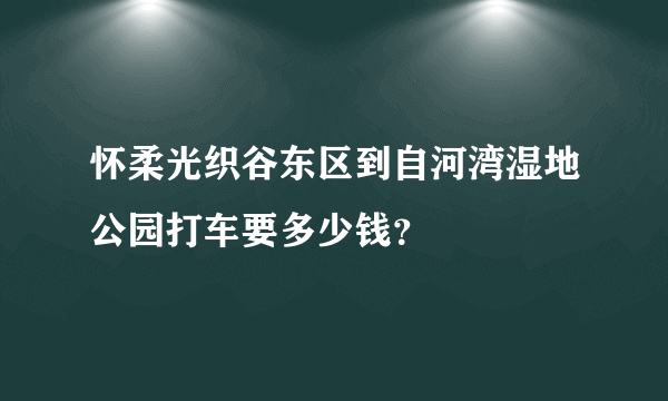 怀柔光织谷东区到自河湾湿地公园打车要多少钱？