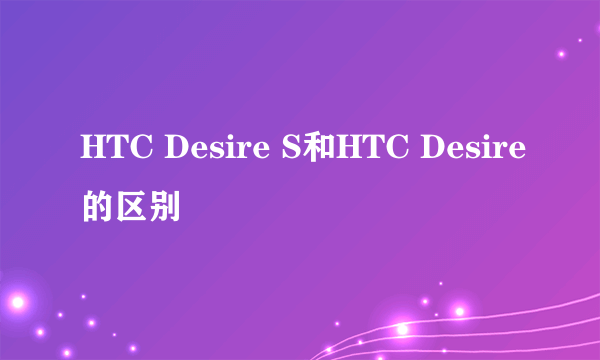 HTC Desire S和HTC Desire的区别