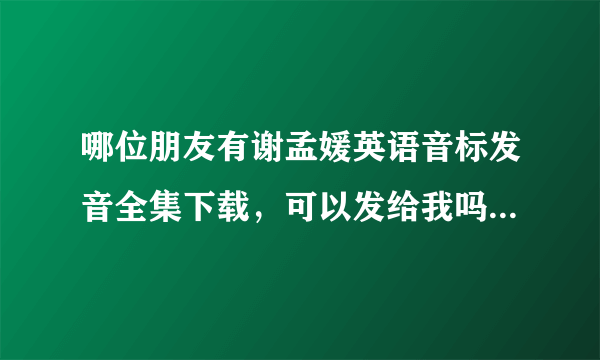 哪位朋友有谢孟媛英语音标发音全集下载，可以发给我吗？谢谢了