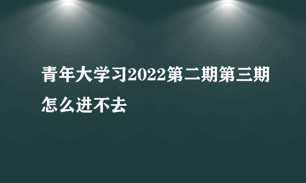 青年大学习2022第二期第三期怎么进不去