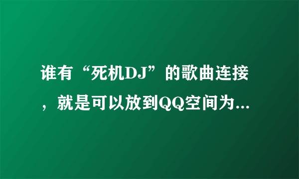 谁有“死机DJ”的歌曲连接，就是可以放到QQ空间为背景音乐的连接...