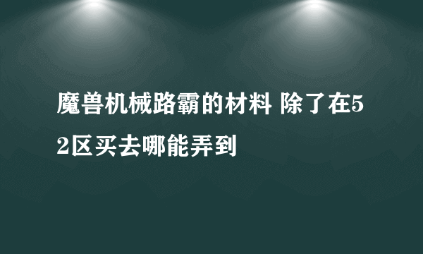 魔兽机械路霸的材料 除了在52区买去哪能弄到