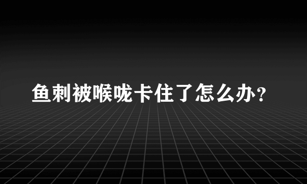 鱼刺被喉咙卡住了怎么办？