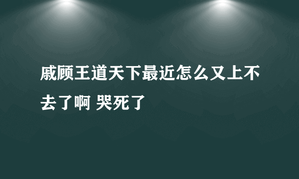 戚顾王道天下最近怎么又上不去了啊 哭死了