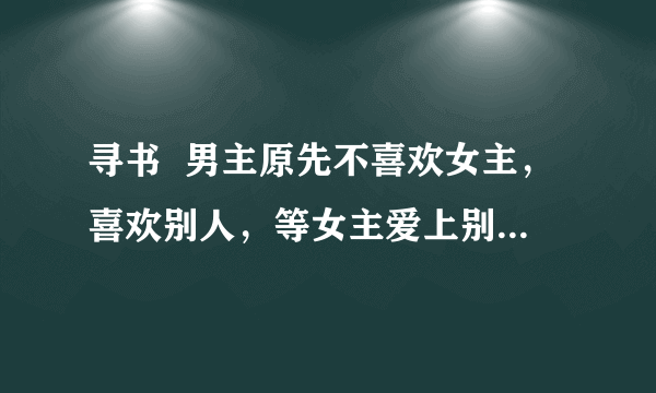 寻书  男主原先不喜欢女主，喜欢别人，等女主爱上别人后才发现自己是喜欢女主的