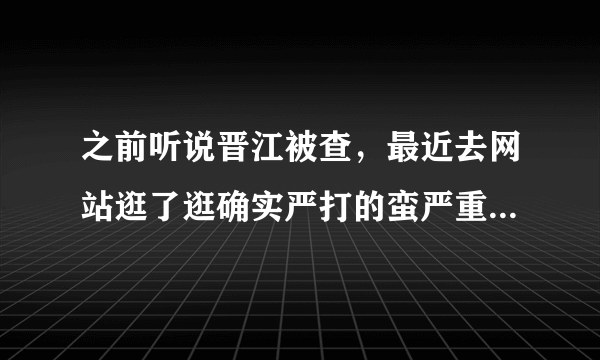 之前听说晋江被查，最近去网站逛了逛确实严打的蛮严重的，好多文都锁了，它现在的风向还好么？而且很多人