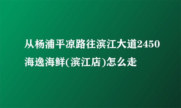 从杨浦平凉路往滨江大道2450海逸海鲜(滨江店)怎么走