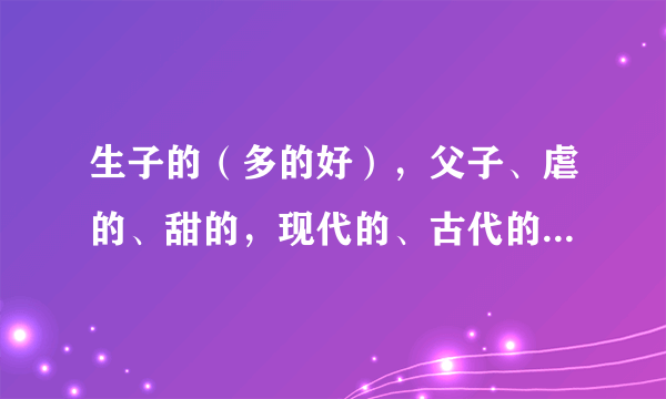 生子的（多的好），父子、虐的、甜的，现代的、古代的，长篇的短篇的，多多益善蛤~最好有分类呢