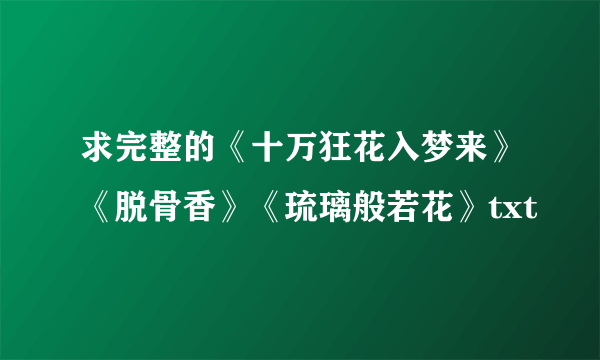 求完整的《十万狂花入梦来》《脱骨香》《琉璃般若花》txt