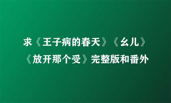 求《王子病的春天》《幺儿》《放开那个受》完整版和番外