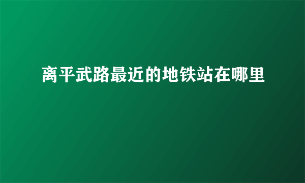 离平武路最近的地铁站在哪里