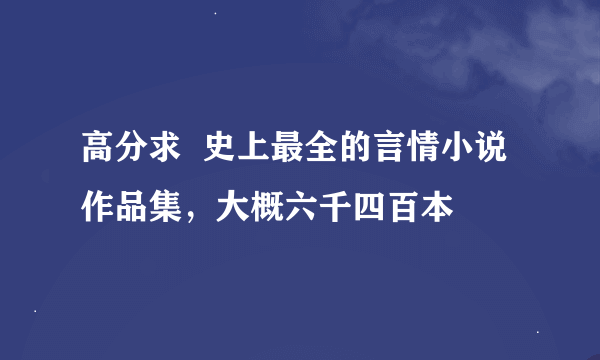 高分求  史上最全的言情小说作品集，大概六千四百本