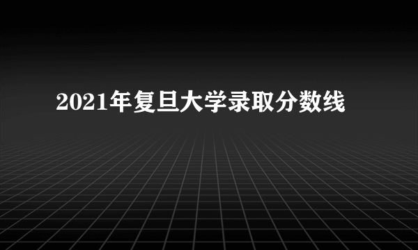 2021年复旦大学录取分数线