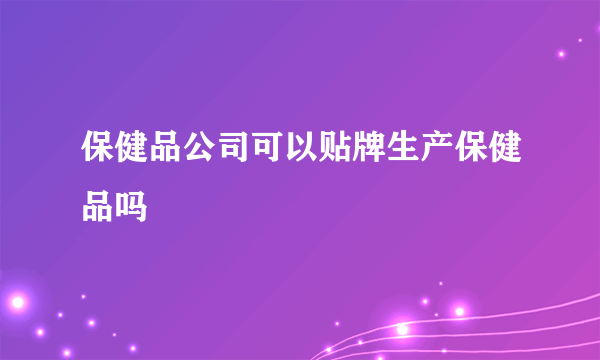 保健品公司可以贴牌生产保健品吗