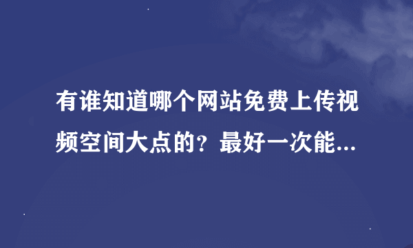 有谁知道哪个网站免费上传视频空间大点的？最好一次能上传1G的  ：P