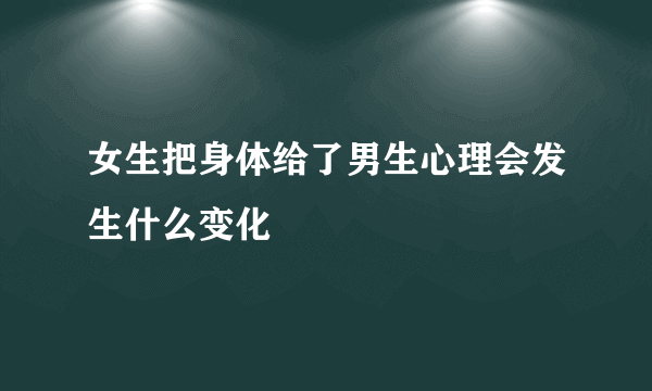 女生把身体给了男生心理会发生什么变化