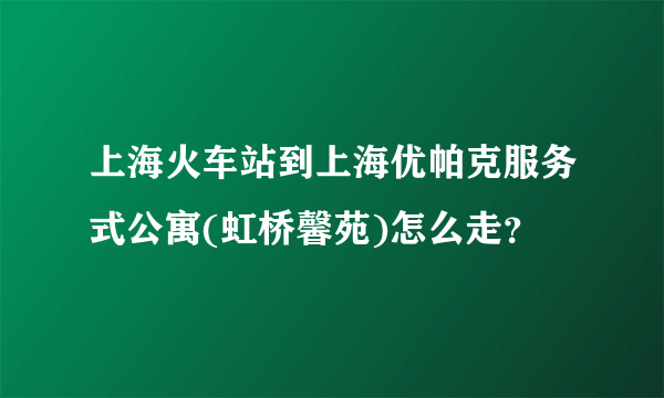 上海火车站到上海优帕克服务式公寓(虹桥馨苑)怎么走？