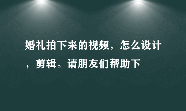 婚礼拍下来的视频，怎么设计，剪辑。请朋友们帮助下