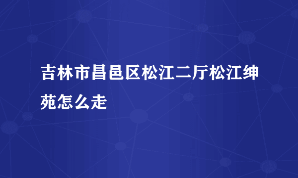 吉林市昌邑区松江二厅松江绅苑怎么走