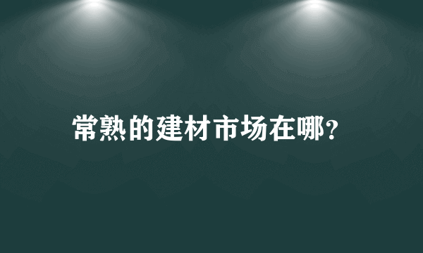 常熟的建材市场在哪？