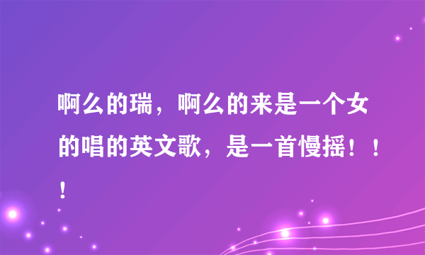 啊么的瑞，啊么的来是一个女的唱的英文歌，是一首慢摇！！！