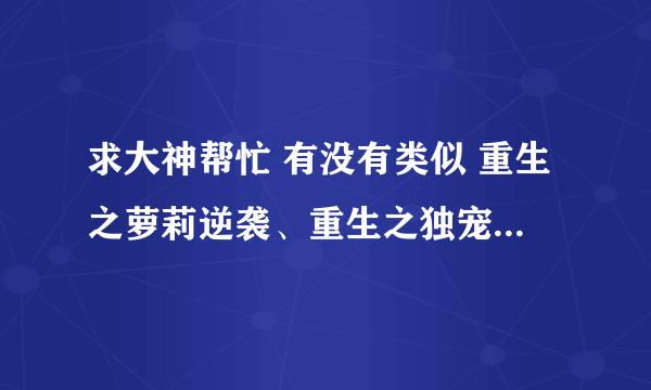 求大神帮忙 有没有类似 重生之萝莉逆袭、重生之独宠无二、重生之幸福猪小妹、重生之墨华灼灼的重生宠文