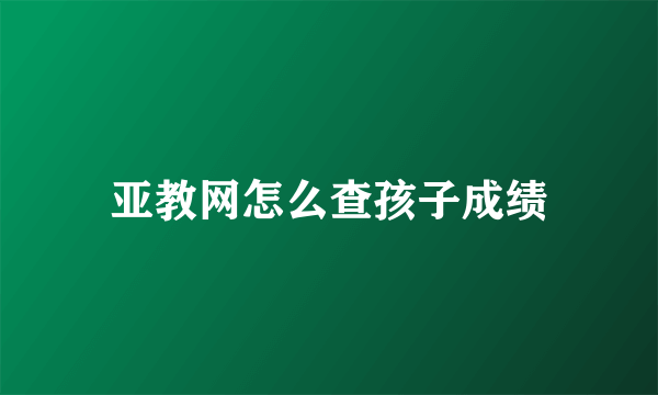 亚教网怎么查孩子成绩