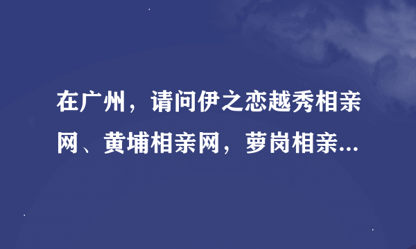 在广州，请问伊之恋越秀相亲网、黄埔相亲网，萝岗相亲网，荔湾相亲网的分公司，怎么找他们