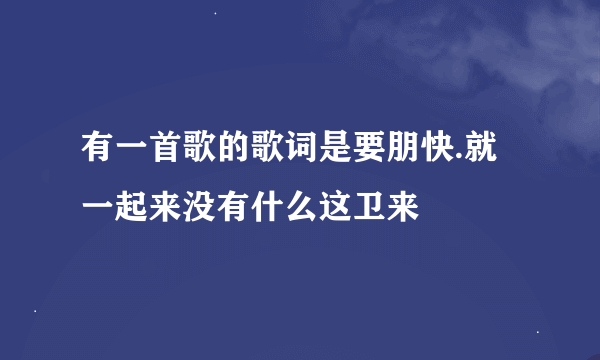 有一首歌的歌词是要朋快.就一起来没有什么这卫来