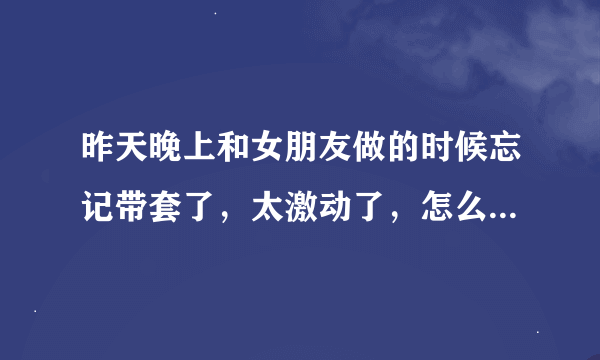 昨天晚上和女朋友做的时候忘记带套了，太激动了，怎么办会怀孕吗！