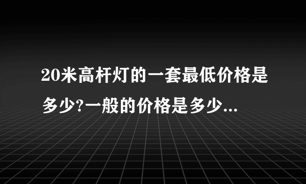 20米高杆灯的一套最低价格是多少?一般的价格是多少？我要求LED灯的一套，高压纳灯也要一套！灯只有6个。