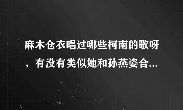 麻木仓衣唱过哪些柯南的歌呀，有没有类似她和孙燕姿合唱的那类的和声超强的歌呢？？？