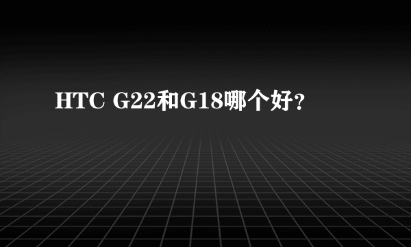 HTC G22和G18哪个好？