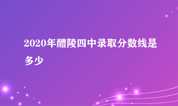 2020年醴陵四中录取分数线是多少