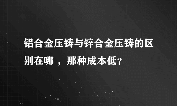 铝合金压铸与锌合金压铸的区别在哪 ，那种成本低？