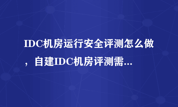 IDC机房运行安全评测怎么做，自建IDC机房评测需要准备什么