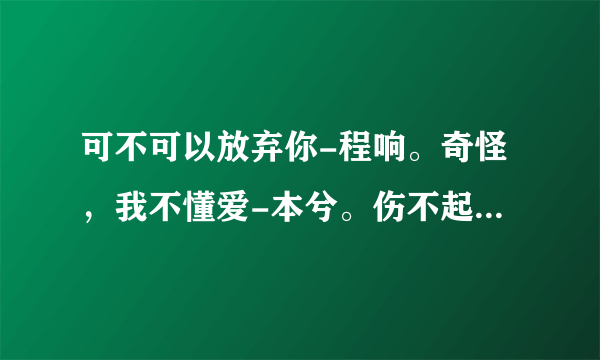 可不可以放弃你-程响。奇怪，我不懂爱-本兮。伤不起-炫木。伤不起也不要伤自己-王永刚。求歌词啊