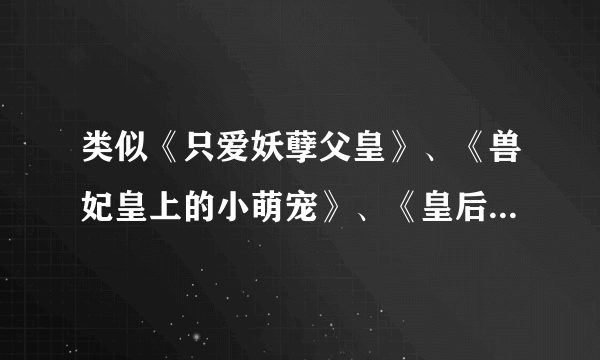 类似《只爱妖孽父皇》、《兽妃皇上的小萌宠》、《皇后权利大，谁做皇上我来定》的古言或穿越文，不要虐的