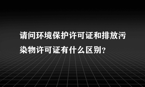 请问环境保护许可证和排放污染物许可证有什么区别？