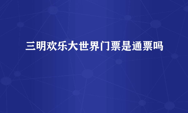 三明欢乐大世界门票是通票吗