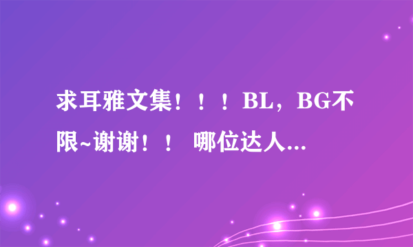 求耳雅文集！！！BL，BG不限~谢谢！！ 哪位达人救救命吧~ 找了好久找不到啊~偶快枯竭而死啦！！！