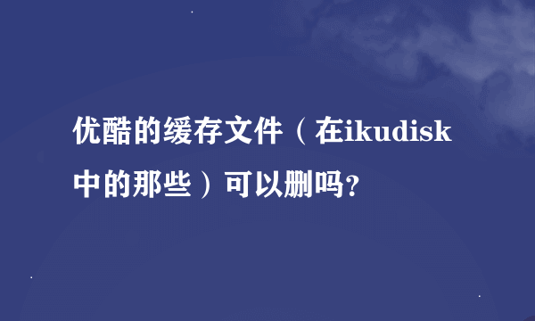 优酷的缓存文件（在ikudisk中的那些）可以删吗？