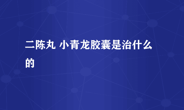 二陈丸 小青龙胶囊是治什么的