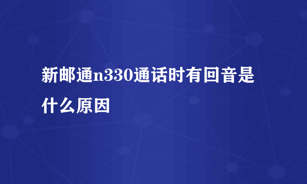 新邮通n330通话时有回音是什么原因