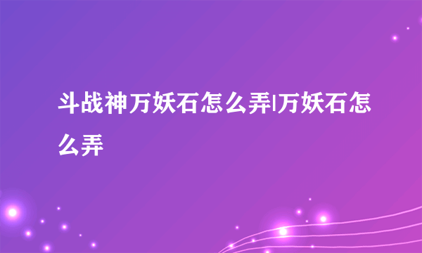 斗战神万妖石怎么弄|万妖石怎么弄