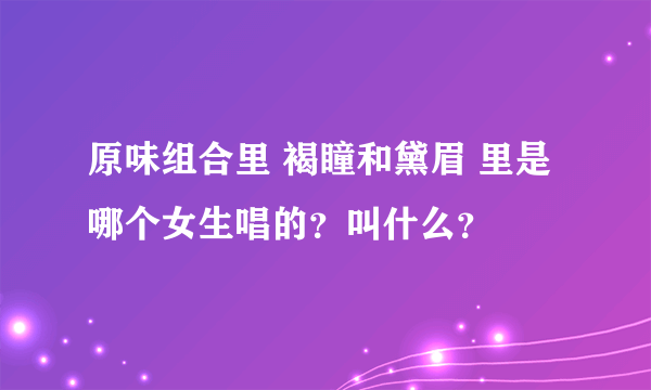 原味组合里 褐瞳和黛眉 里是哪个女生唱的？叫什么？