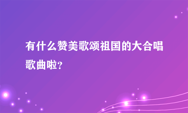 有什么赞美歌颂祖国的大合唱歌曲啦？