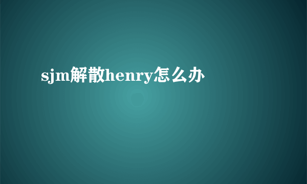 sjm解散henry怎么办