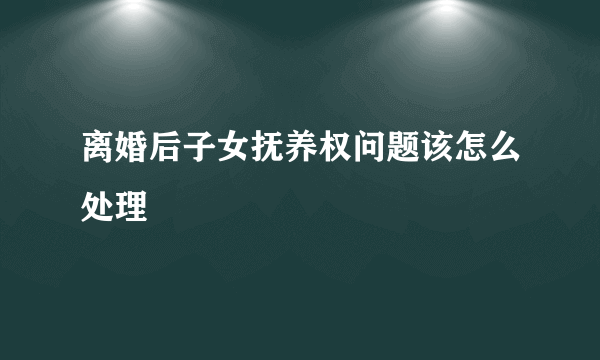 离婚后子女抚养权问题该怎么处理